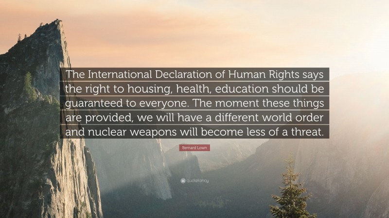 Bernard Lown Quote: “The International Declaration of Human Rights says the right to housing, health, education should be guaranteed to everyone. The moment these things are provided, we will have a different world order and nuclear weapons will become less of a threat.”