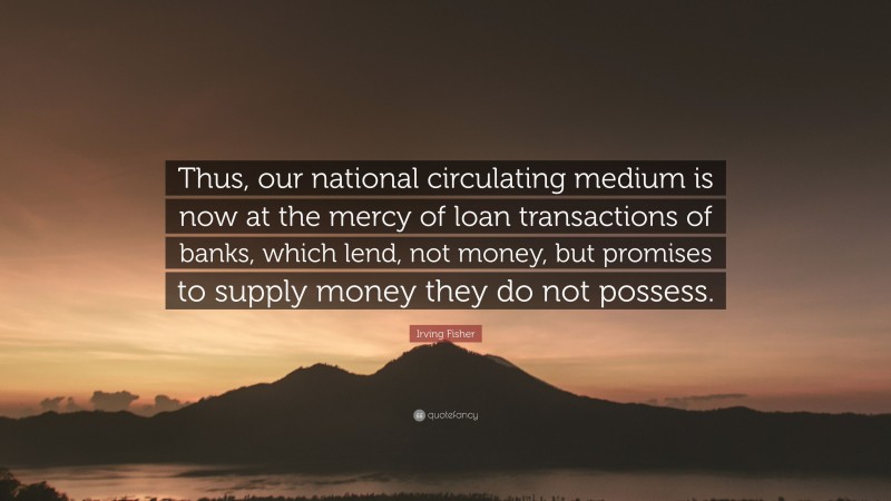 Irving Fisher Quote: “Thus, our national circulating medium is now at the mercy of loan transactions of banks, which lend, not money, but promises to supply money they do not possess.”