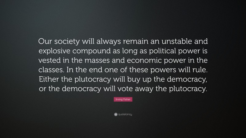 Irving Fisher Quote: “Our society will always remain an unstable and explosive compound as long as political power is vested in the masses and economic power in the classes. In the end one of these powers will rule. Either the plutocracy will buy up the democracy, or the democracy will vote away the plutocracy.”
