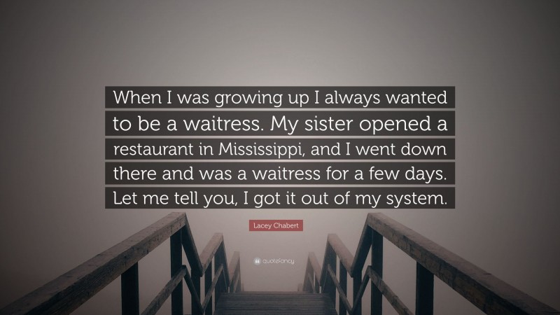 Lacey Chabert Quote: “When I was growing up I always wanted to be a waitress. My sister opened a restaurant in Mississippi, and I went down there and was a waitress for a few days. Let me tell you, I got it out of my system.”