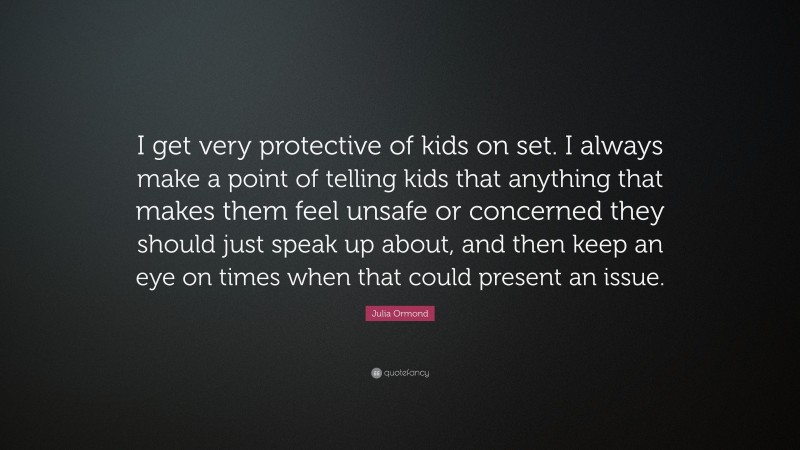 Julia Ormond Quote: “I get very protective of kids on set. I always make a point of telling kids that anything that makes them feel unsafe or concerned they should just speak up about, and then keep an eye on times when that could present an issue.”