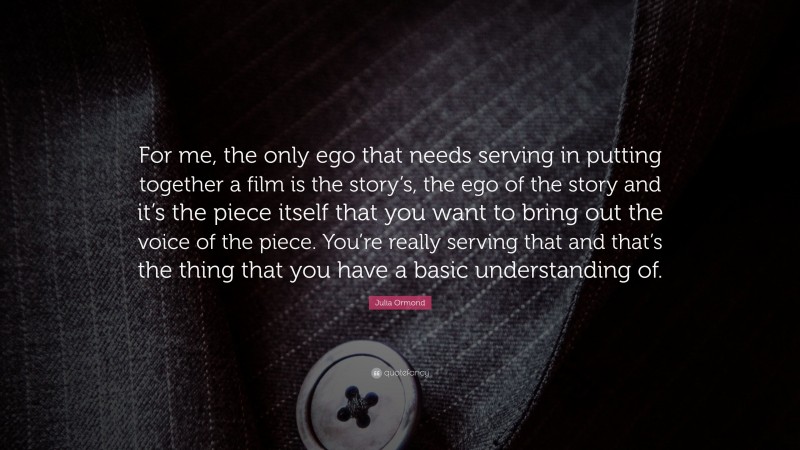 Julia Ormond Quote: “For me, the only ego that needs serving in putting together a film is the story’s, the ego of the story and it’s the piece itself that you want to bring out the voice of the piece. You’re really serving that and that’s the thing that you have a basic understanding of.”