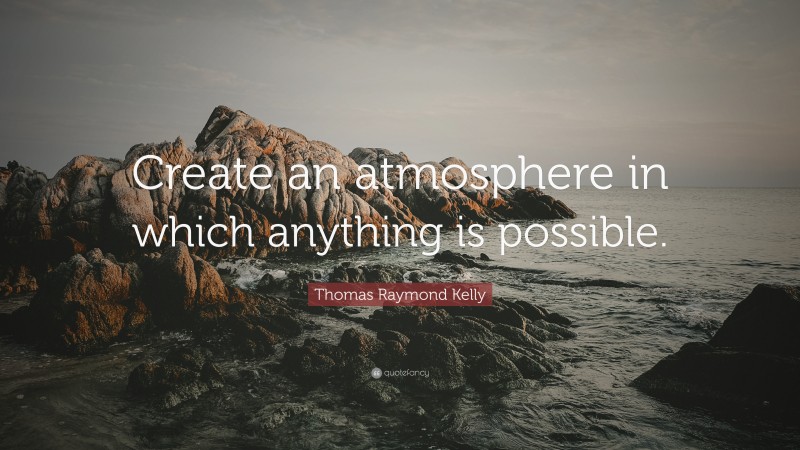 Thomas Raymond Kelly Quote: “Create an atmosphere in which anything is possible.”