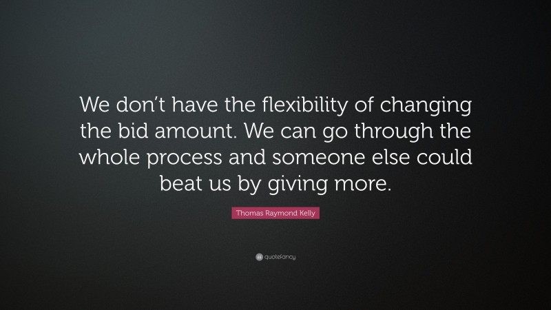 Thomas Raymond Kelly Quote: “We don’t have the flexibility of changing the bid amount. We can go through the whole process and someone else could beat us by giving more.”