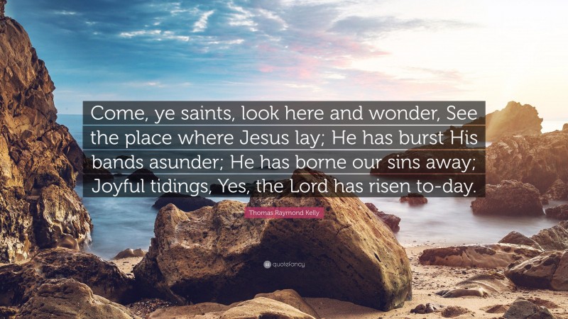 Thomas Raymond Kelly Quote: “Come, ye saints, look here and wonder, See the place where Jesus lay; He has burst His bands asunder; He has borne our sins away; Joyful tidings, Yes, the Lord has risen to-day.”