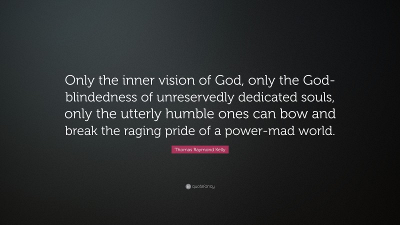 Thomas Raymond Kelly Quote: “Only the inner vision of God, only the God-blindedness of unreservedly dedicated souls, only the utterly humble ones can bow and break the raging pride of a power-mad world.”