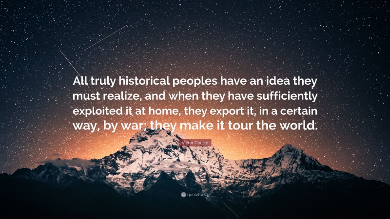 Victor Cousin Quote: “All truly historical peoples have an idea they must realize, and when they have sufficiently exploited it at home, they export it, in a certain way, by war; they make it tour the world.”