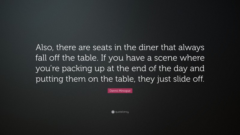 Dannii Minogue Quote: “Also, there are seats in the diner that always fall off the table. If you have a scene where you’re packing up at the end of the day and putting them on the table, they just slide off.”