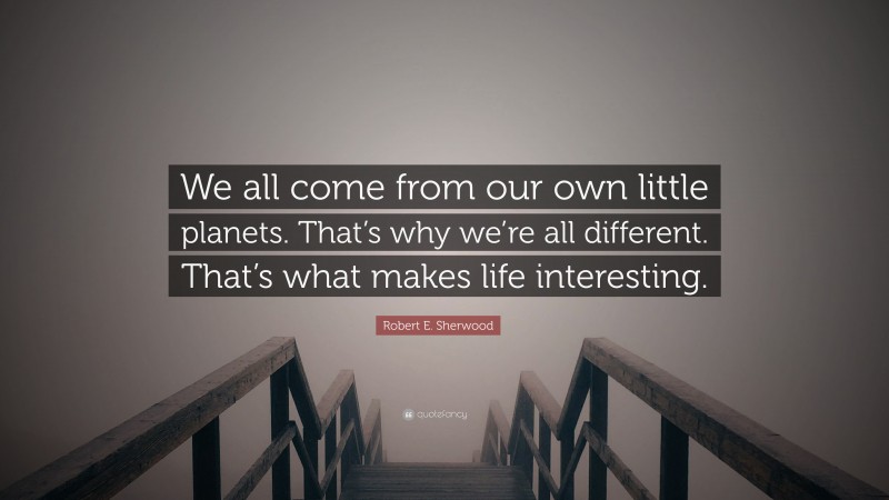 Robert E. Sherwood Quote: “We all come from our own little planets. That’s why we’re all different. That’s what makes life interesting.”