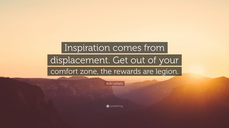 Bob Lefsetz Quote: “Inspiration comes from displacement. Get out of your comfort zone, the rewards are legion.”
