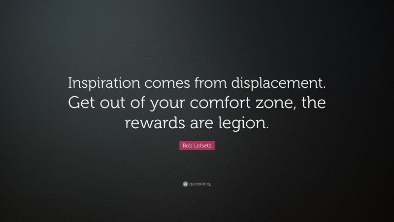 Bob Lefsetz Quote: “Inspiration comes from displacement. Get out of your comfort zone, the rewards are legion.”