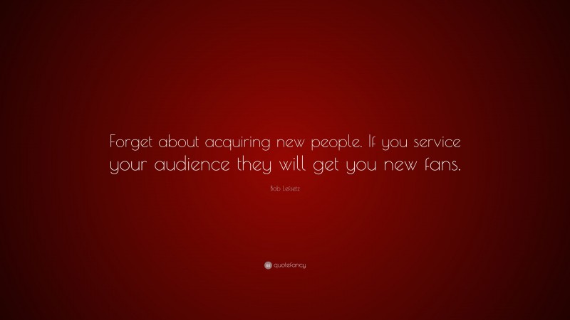 Bob Lefsetz Quote: “Forget about acquiring new people. If you service your audience they will get you new fans.”