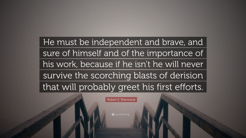 Robert E. Sherwood Quote: “He must be independent and brave, and sure of himself and of the importance of his work, because if he isn’t he will never survive the scorching blasts of derision that will probably greet his first efforts.”