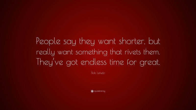 Bob Lefsetz Quote: “People say they want shorter, but really want something that rivets them. They’ve got endless time for great.”
