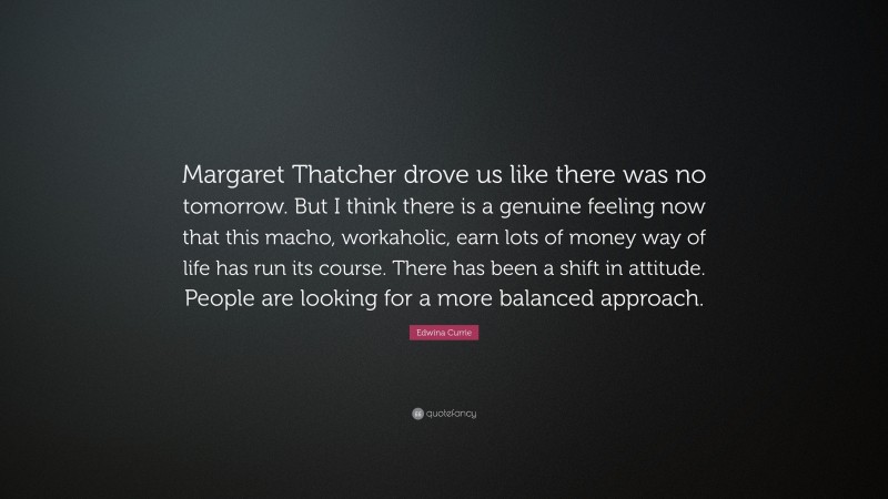 Edwina Currie Quote: “Margaret Thatcher drove us like there was no tomorrow. But I think there is a genuine feeling now that this macho, workaholic, earn lots of money way of life has run its course. There has been a shift in attitude. People are looking for a more balanced approach.”