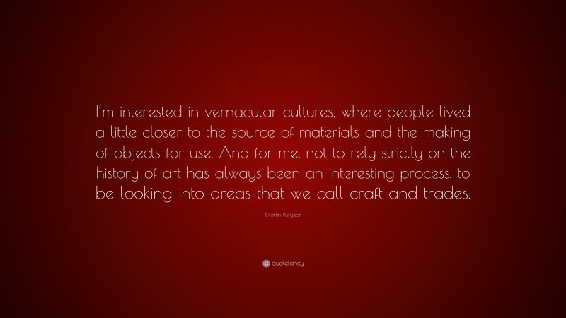 Martin Puryear Quote: “I’m interested in vernacular cultures, where people lived a little closer to the source of materials and the making of objects for use. And for me, not to rely strictly on the history of art has always been an interesting process, to be looking into areas that we call craft and trades.”