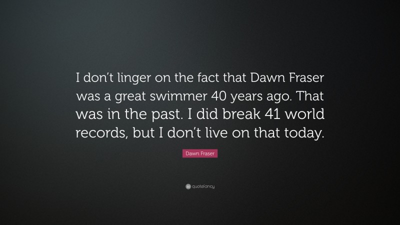 Dawn Fraser Quote: “I don’t linger on the fact that Dawn Fraser was a great swimmer 40 years ago. That was in the past. I did break 41 world records, but I don’t live on that today.”