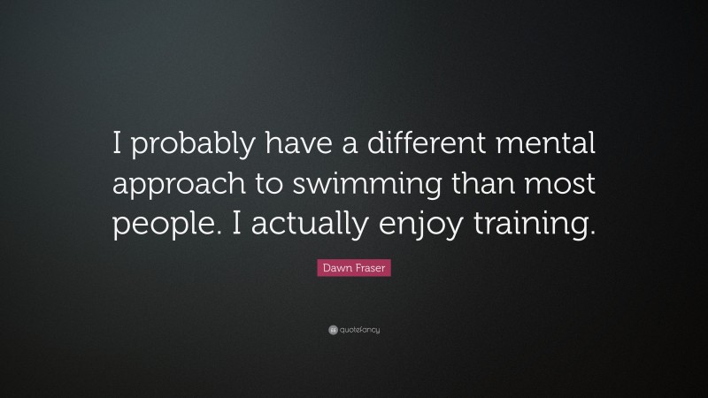 Dawn Fraser Quote: “I probably have a different mental approach to swimming than most people. I actually enjoy training.”