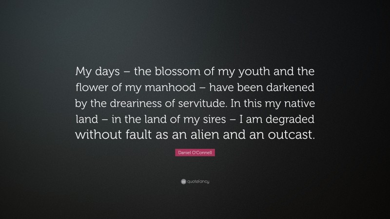 Daniel O'Connell Quote: “My days – the blossom of my youth and the flower of my manhood – have been darkened by the dreariness of servitude. In this my native land – in the land of my sires – I am degraded without fault as an alien and an outcast.”