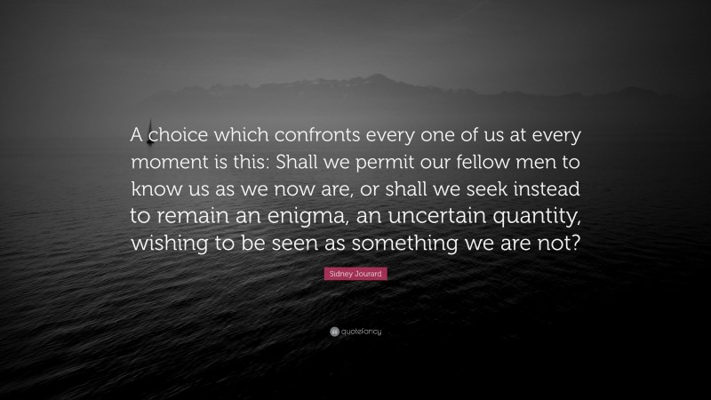 Sidney Jourard Quote: “A choice which confronts every one of us at every moment is this: Shall we permit our fellow men to know us as we now are, or shall we seek instead to remain an enigma, an uncertain quantity, wishing to be seen as something we are not?”