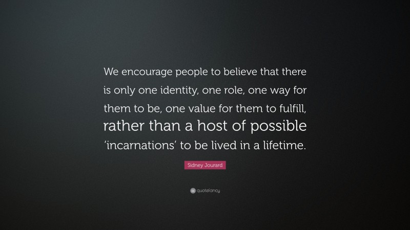 Sidney Jourard Quote: “We encourage people to believe that there is only one identity, one role, one way for them to be, one value for them to fulfill, rather than a host of possible ‘incarnations’ to be lived in a lifetime.”