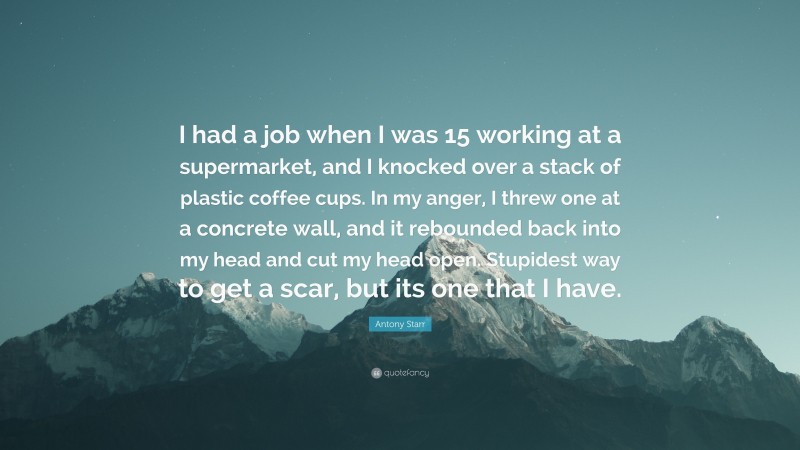 Antony Starr Quote: “I had a job when I was 15 working at a supermarket, and I knocked over a stack of plastic coffee cups. In my anger, I threw one at a concrete wall, and it rebounded back into my head and cut my head open. Stupidest way to get a scar, but its one that I have.”