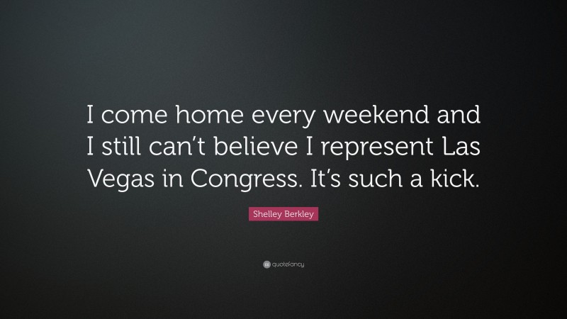 Shelley Berkley Quote: “I come home every weekend and I still can’t believe I represent Las Vegas in Congress. It’s such a kick.”