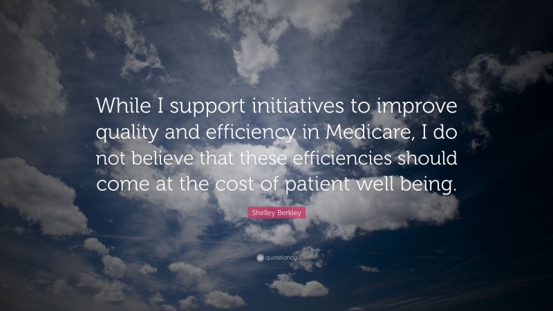 Shelley Berkley Quote: “While I support initiatives to improve quality and efficiency in Medicare, I do not believe that these efficiencies should come at the cost of patient well being.”