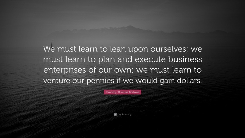 Timothy Thomas Fortune Quote: “We must learn to lean upon ourselves; we must learn to plan and execute business enterprises of our own; we must learn to venture our pennies if we would gain dollars.”