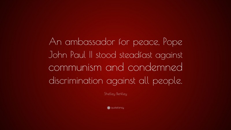 Shelley Berkley Quote: “An ambassador for peace, Pope John Paul II stood steadfast against communism and condemned discrimination against all people.”