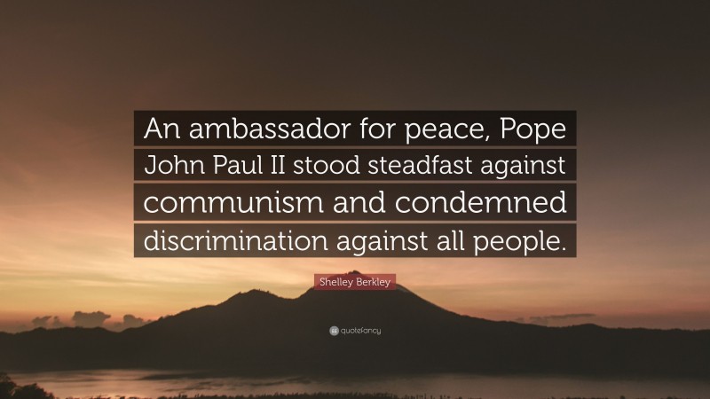 Shelley Berkley Quote: “An ambassador for peace, Pope John Paul II stood steadfast against communism and condemned discrimination against all people.”
