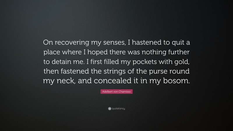 Adelbert von Chamisso Quote: “On recovering my senses, I hastened to quit a place where I hoped there was nothing further to detain me. I first filled my pockets with gold, then fastened the strings of the purse round my neck, and concealed it in my bosom.”