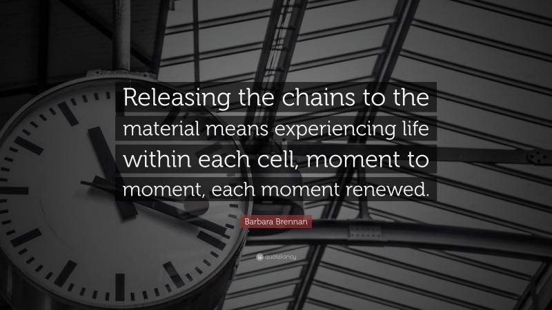 Barbara Brennan Quote: “Releasing the chains to the material means experiencing life within each cell, moment to moment, each moment renewed.”