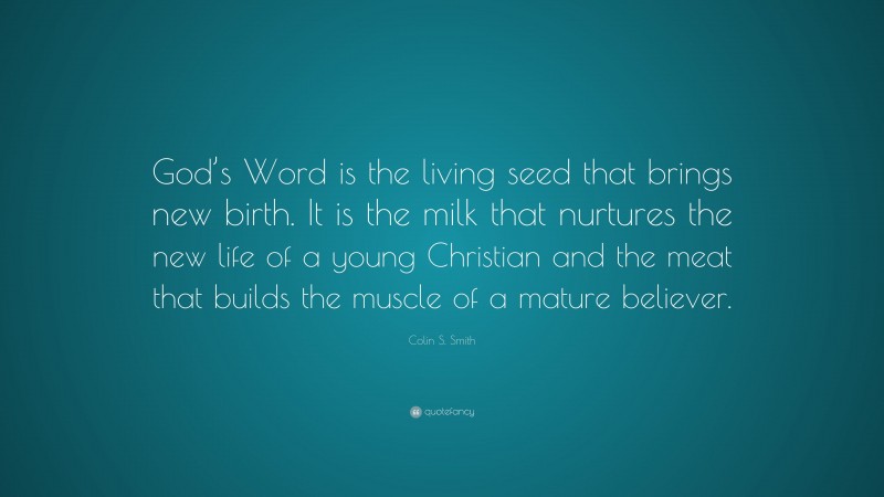 Colin S. Smith Quote: “God’s Word is the living seed that brings new birth. It is the milk that nurtures the new life of a young Christian and the meat that builds the muscle of a mature believer.”