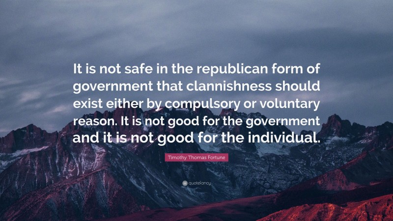 Timothy Thomas Fortune Quote: “It is not safe in the republican form of government that clannishness should exist either by compulsory or voluntary reason. It is not good for the government and it is not good for the individual.”
