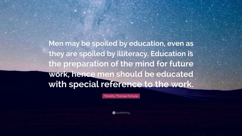 Timothy Thomas Fortune Quote: “Men may be spoiled by education, even as they are spoiled by illiteracy. Education is the preparation of the mind for future work, hence men should be educated with special reference to the work.”