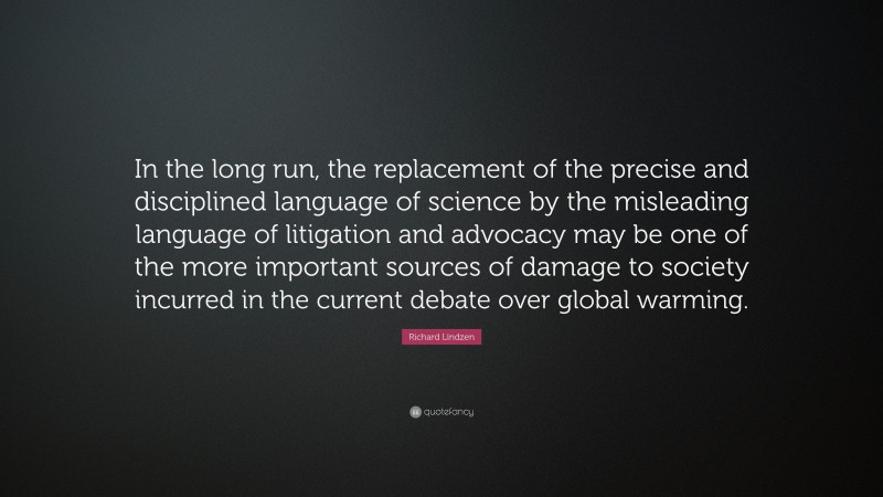 Richard Lindzen Quote: “In the long run, the replacement of the precise and disciplined language of science by the misleading language of litigation and advocacy may be one of the more important sources of damage to society incurred in the current debate over global warming.”