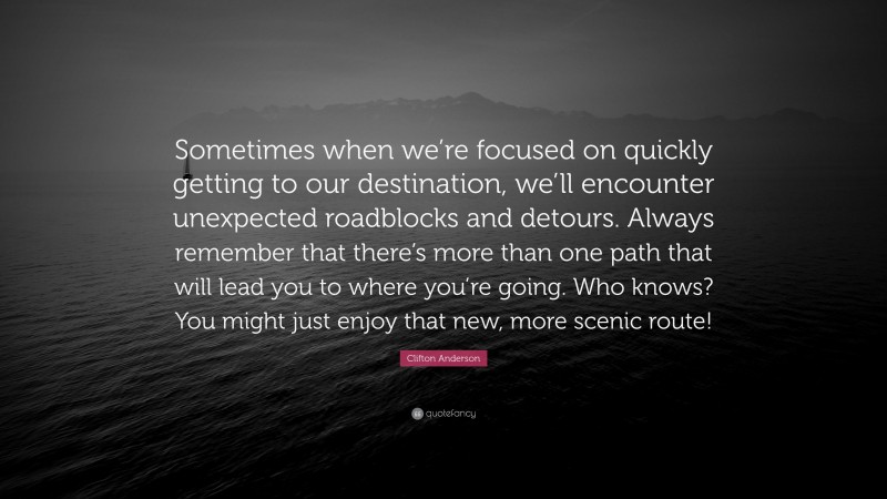 Clifton Anderson Quote: “Sometimes when we’re focused on quickly getting to our destination, we’ll encounter unexpected roadblocks and detours. Always remember that there’s more than one path that will lead you to where you’re going. Who knows? You might just enjoy that new, more scenic route!”