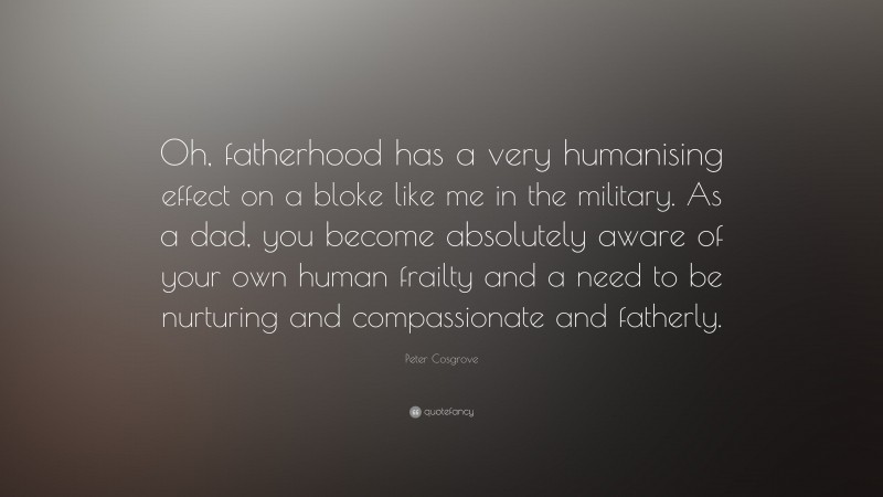 Peter Cosgrove Quote: “Oh, fatherhood has a very humanising effect on a bloke like me in the military. As a dad, you become absolutely aware of your own human frailty and a need to be nurturing and compassionate and fatherly.”