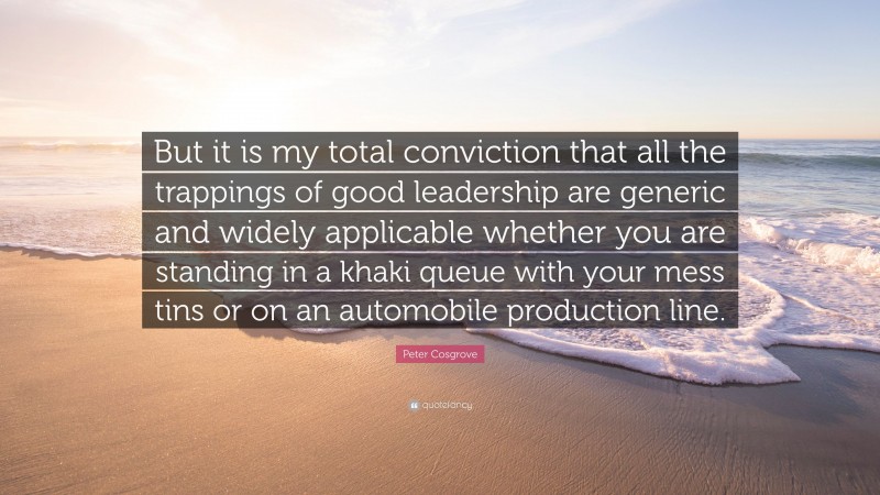 Peter Cosgrove Quote: “But it is my total conviction that all the trappings of good leadership are generic and widely applicable whether you are standing in a khaki queue with your mess tins or on an automobile production line.”