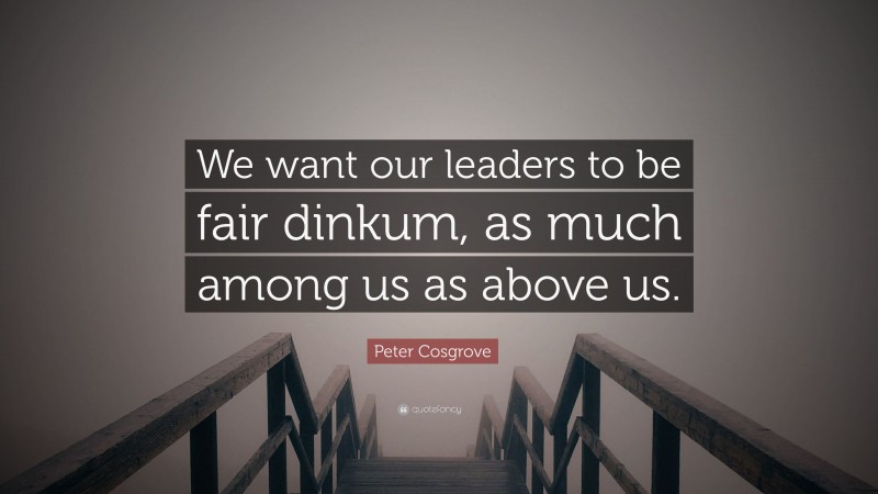 Peter Cosgrove Quote: “We want our leaders to be fair dinkum, as much among us as above us.”
