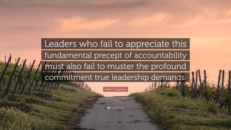 Peter Cosgrove Quote: “Leaders who fail to appreciate this fundamental precept of accountability must also fail to muster the profound commitment true leadership demands.”