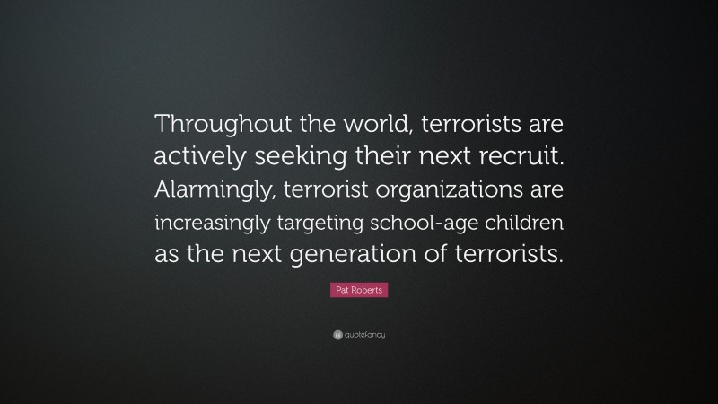 Pat Roberts Quote: “Throughout the world, terrorists are actively seeking their next recruit. Alarmingly, terrorist organizations are increasingly targeting school-age children as the next generation of terrorists.”