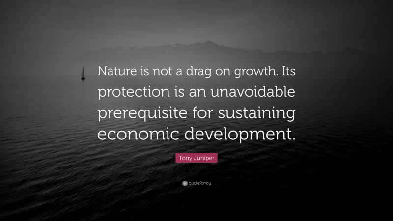 Tony Juniper Quote: “Nature is not a drag on growth. Its protection is an unavoidable prerequisite for sustaining economic development.”