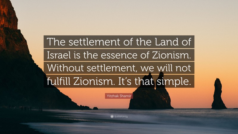 Yitzhak Shamir Quote: “The settlement of the Land of Israel is the essence of Zionism. Without settlement, we will not fulfill Zionism. It’s that simple.”