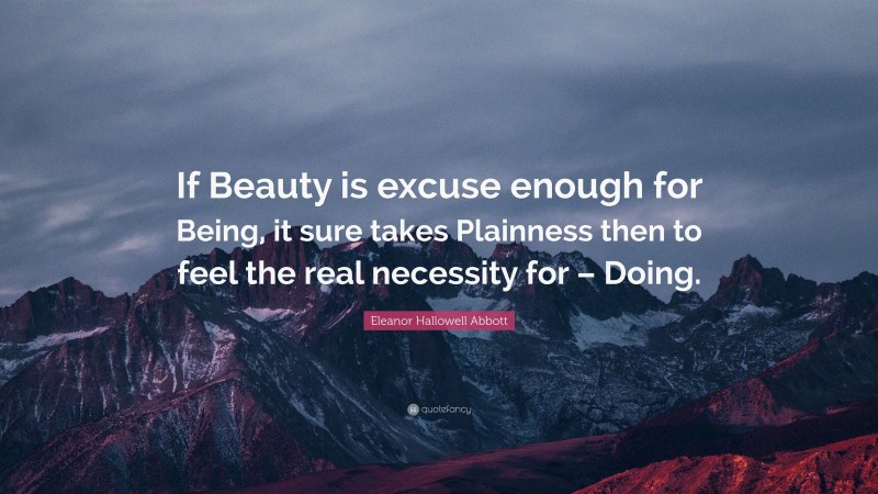 Eleanor Hallowell Abbott Quote: “If Beauty is excuse enough for Being, it sure takes Plainness then to feel the real necessity for – Doing.”