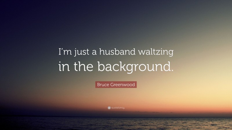 Bruce Greenwood Quote: “I’m just a husband waltzing in the background.”