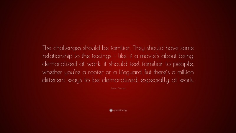 Steven Conrad Quote: “The challenges should be familiar. They should have some relationship to the feelings – like, if a movie’s about being demoralized at work, it should feel familiar to people, whether you’re a roofer or a lifeguard. But there’s a million different ways to be demoralized, especially at work.”