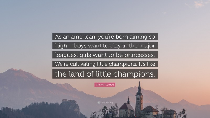 Steven Conrad Quote: “As an american, you’re born aiming so high – boys want to play in the major leagues, girls want to be princesses. We’re cultivating little champions. It’s like the land of little champions.”