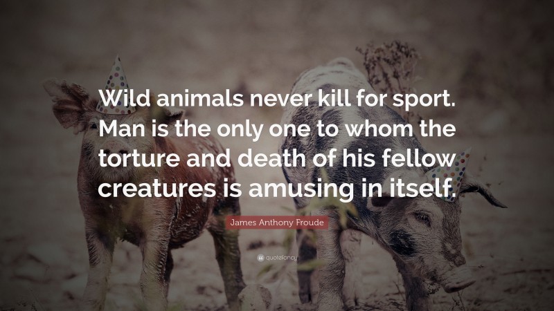 James Anthony Froude Quote: “Wild animals never kill for sport. Man is the only one to whom the torture and death of his fellow creatures is amusing in itself.”